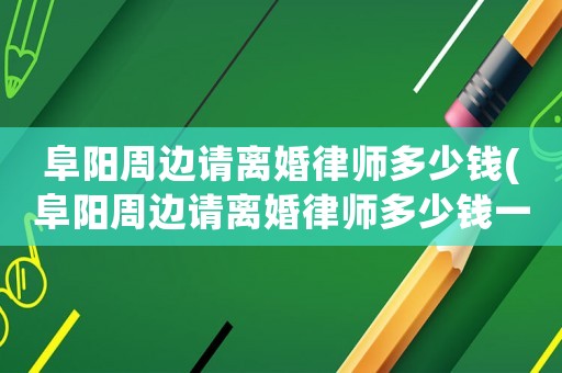 阜陽周邊請(qǐng)離婚律師多少錢(阜陽周邊請(qǐng)離婚律師多少錢一次)