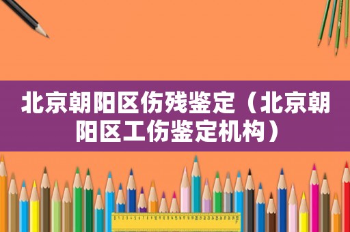 北京朝陽區(qū)傷殘鑒定（北京朝陽區(qū)工傷鑒定機(jī)構(gòu)）