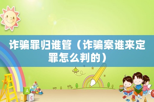 詐騙罪歸誰管（詐騙案誰來定罪怎么判的）