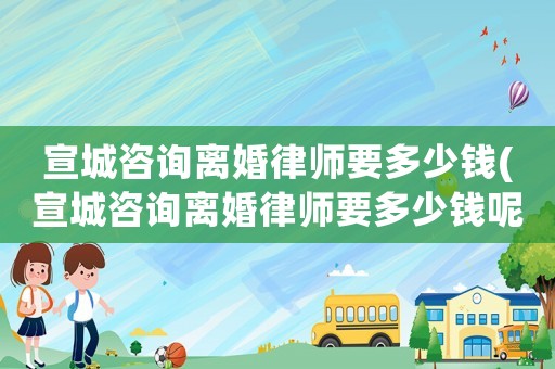 宣城咨詢離婚律師要多少錢(宣城咨詢離婚律師要多少錢呢)
