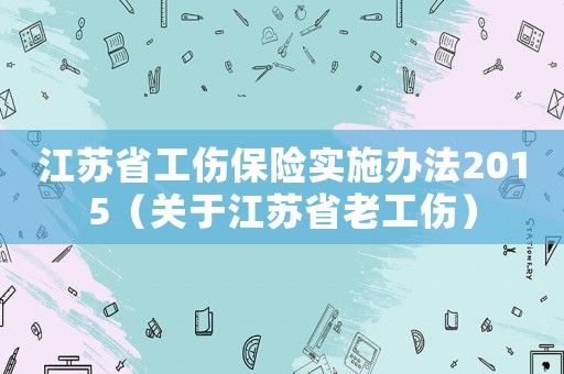 江蘇省工傷保險(xiǎn)實(shí)施辦法2015（關(guān)于江蘇省老工傷）