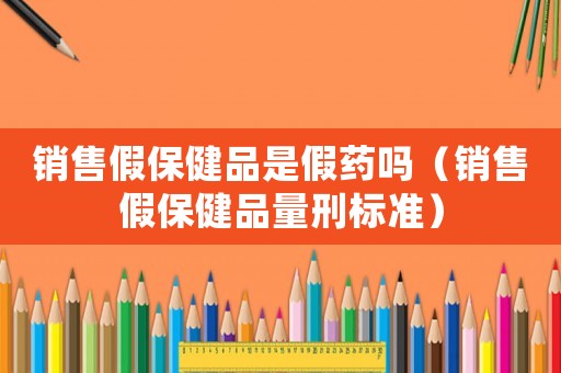 銷售假保健品是假藥嗎（銷售假保健品量刑標(biāo)準(zhǔn)）
