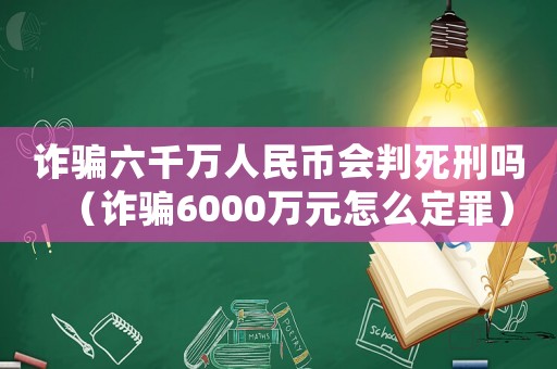 詐騙六千萬人民幣會判死刑嗎（詐騙6000萬元怎么定罪）
