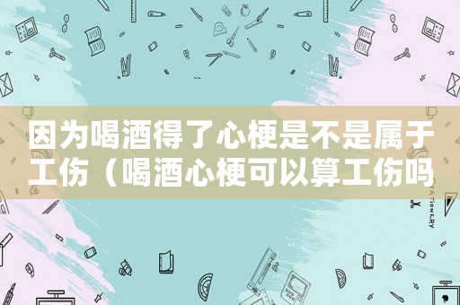 因為喝酒得了心梗是不是屬于工傷（喝酒心梗可以算工傷嗎）