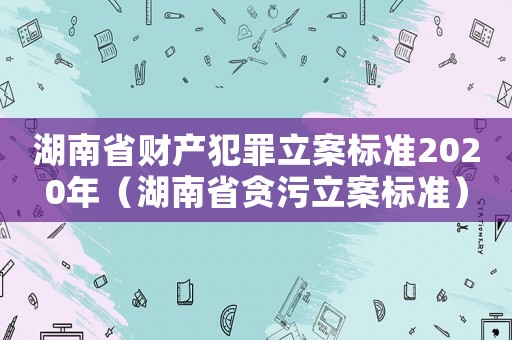 湖南省財(cái)產(chǎn)犯罪立案標(biāo)準(zhǔn)2020年（湖南省貪污立案標(biāo)準(zhǔn)）