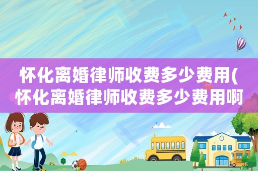 懷化離婚律師收費多少費用(懷化離婚律師收費多少費用啊)