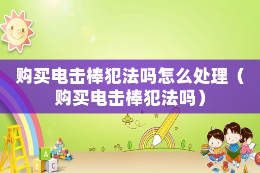購買電擊棒犯法嗎怎么處理（購買電擊棒犯法嗎）