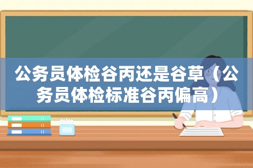 公務(wù)員體檢谷丙還是谷草（公務(wù)員體檢標(biāo)準(zhǔn)谷丙偏高）