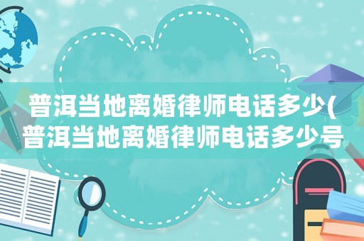 普洱當(dāng)?shù)仉x婚律師電話多少(普洱當(dāng)?shù)仉x婚律師電話多少號(hào))