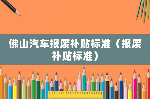 佛山汽車報(bào)廢補(bǔ)貼標(biāo)準(zhǔn)（報(bào)廢補(bǔ)貼標(biāo)準(zhǔn)）