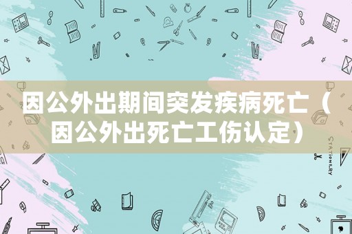 因公外出期間突發(fā)疾病死亡（因公外出死亡工傷認(rèn)定）