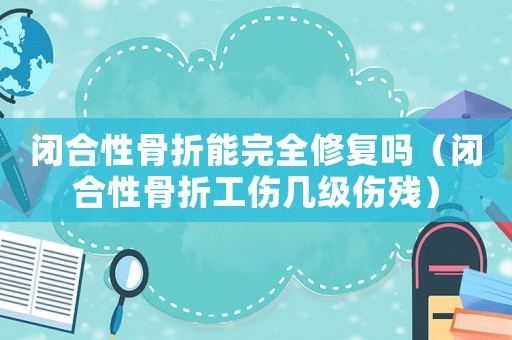閉合性骨折能完全修復(fù)嗎（閉合性骨折工傷幾級(jí)傷殘）