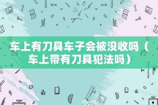 車上有刀具車子會(huì)被沒收嗎（車上帶有刀具犯法嗎）