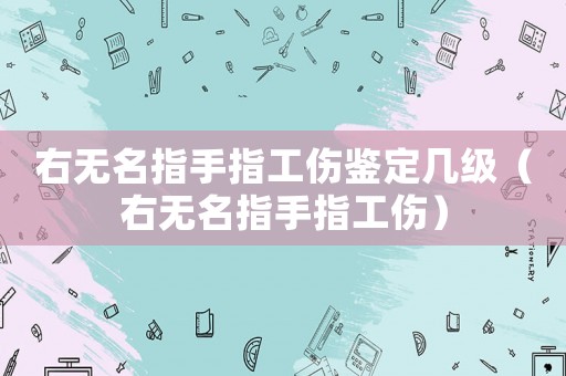 右無名指手指工傷鑒定幾級（右無名指手指工傷）