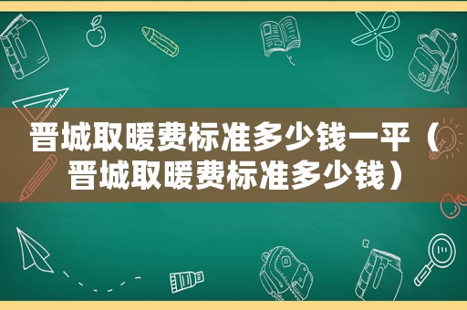晉城取暖費(fèi)標(biāo)準(zhǔn)多少錢(qián)一平（晉城取暖費(fèi)標(biāo)準(zhǔn)多少錢(qián)）