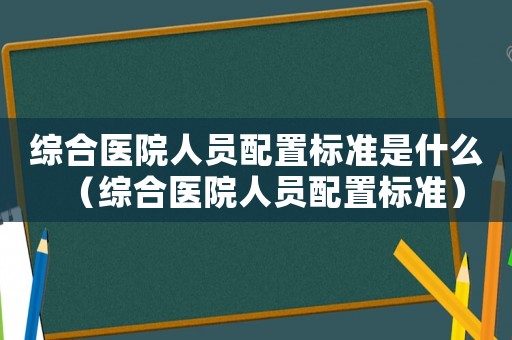 綜合醫(yī)院人員配置標準是什么（綜合醫(yī)院人員配置標準）