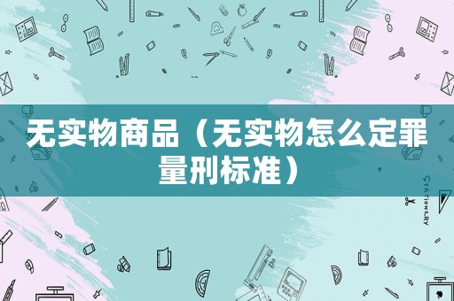 無實物商品（無實物怎么定罪量刑標(biāo)準(zhǔn)）