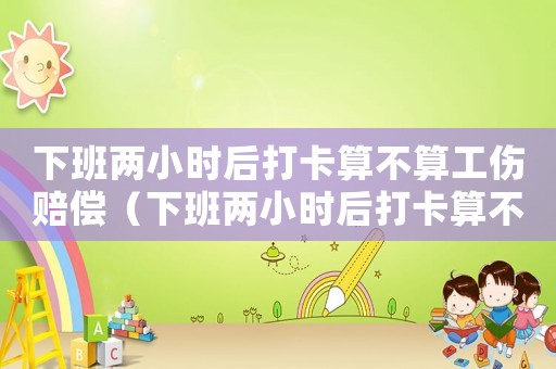 下班兩小時(shí)后打卡算不算工傷賠償（下班兩小時(shí)后打卡算不算工傷）