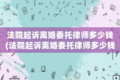法院起訴離婚委托律師多少錢(qián)(法院起訴離婚委托律師多少錢(qián)費(fèi)用)
