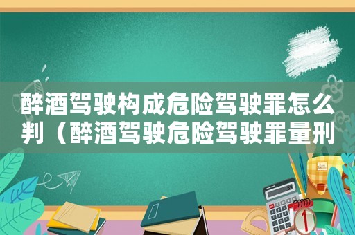 醉酒駕駛構(gòu)成危險(xiǎn)駕駛罪怎么判（醉酒駕駛危險(xiǎn)駕駛罪量刑）
