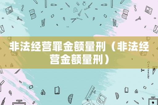 非法經(jīng)營罪金額量刑（非法經(jīng)營金額量刑）