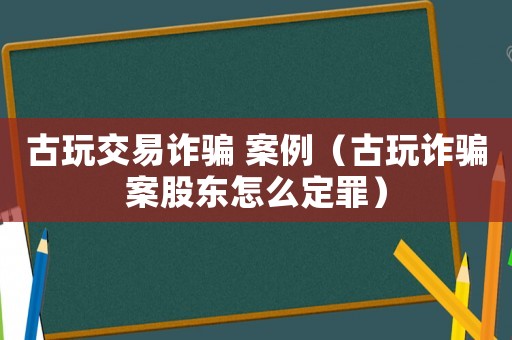 古玩交易詐騙 案例（古玩詐騙案股東怎么定罪）