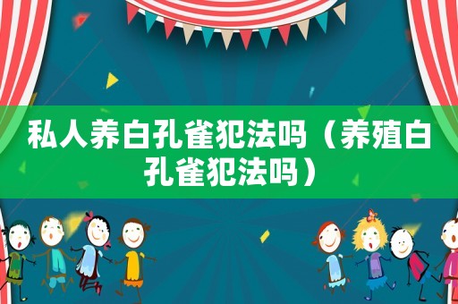 私人養(yǎng)白孔雀犯法嗎（養(yǎng)殖白孔雀犯法嗎）