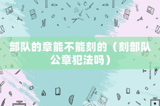 部隊(duì)的章能不能刻的（刻部隊(duì)公章犯法嗎）