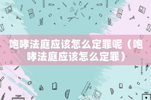咆哮法庭應(yīng)該怎么定罪呢（咆哮法庭應(yīng)該怎么定罪）