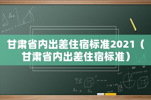 甘肅省內(nèi)出差住宿標(biāo)準(zhǔn)2021（甘肅省內(nèi)出差住宿標(biāo)準(zhǔn)）