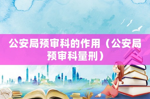 公安局預(yù)審科的作用（公安局預(yù)審科量刑）