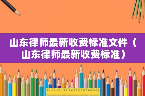 山東律師最新收費(fèi)標(biāo)準(zhǔn)文件（山東律師最新收費(fèi)標(biāo)準(zhǔn)）