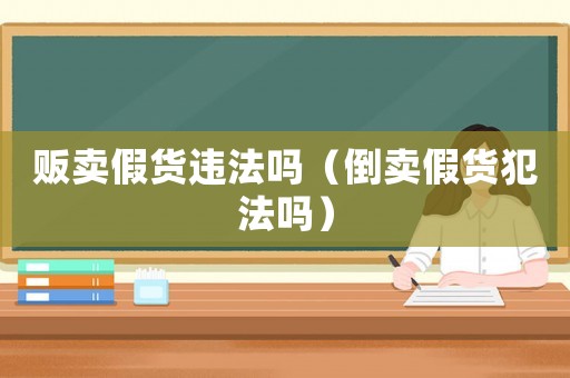 販賣假貨違法嗎（倒賣假貨犯法嗎）