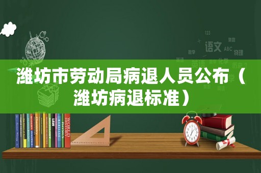 濰坊市勞動局病退人員公布（濰坊病退標(biāo)準(zhǔn)）