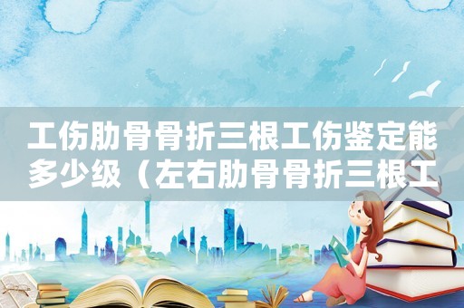 工傷肋骨骨折三根工傷鑒定能多少級（左右肋骨骨折三根工傷怎么賠償多少錢）