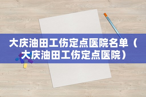大慶油田工傷定點(diǎn)醫(yī)院名單（大慶油田工傷定點(diǎn)醫(yī)院）