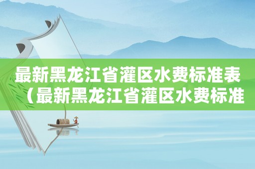 最新黑龍江省灌區(qū)水費(fèi)標(biāo)準(zhǔn)表（最新黑龍江省灌區(qū)水費(fèi)標(biāo)準(zhǔn)）