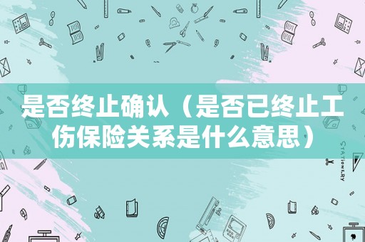 是否終止確認（是否已終止工傷保險關(guān)系是什么意思）