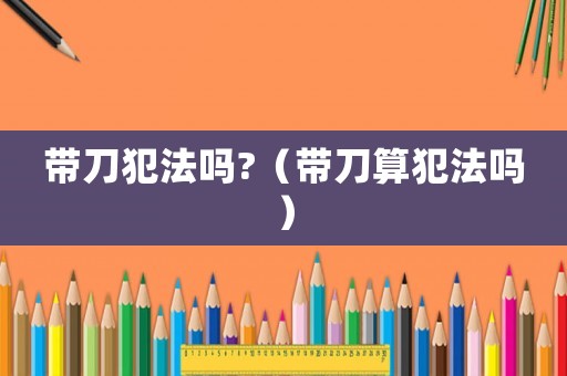 帶刀犯法嗎?（帶刀算犯法嗎）