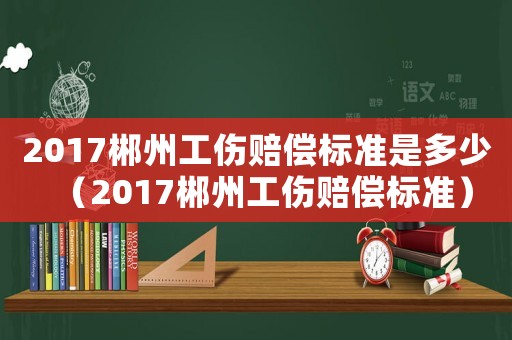 2017郴州工傷賠償標準是多少（2017郴州工傷賠償標準）