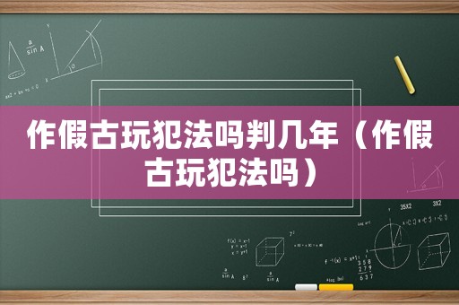 作假古玩犯法嗎判幾年（作假古玩犯法嗎）