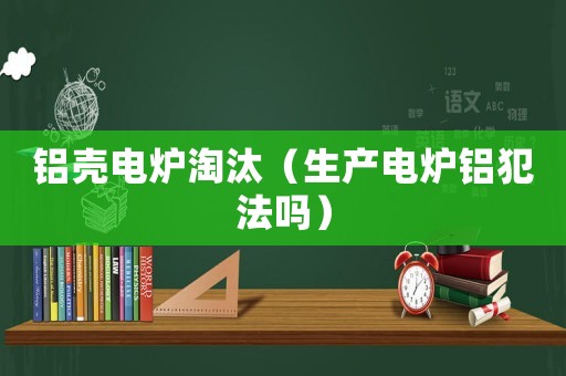 鋁殼電爐淘汰（生產(chǎn)電爐鋁犯法嗎）
