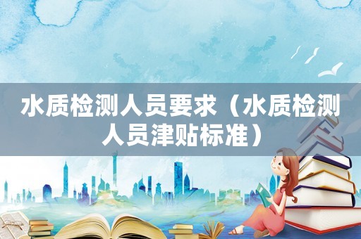 水質(zhì)檢測人員要求（水質(zhì)檢測人員津貼標(biāo)準(zhǔn)）