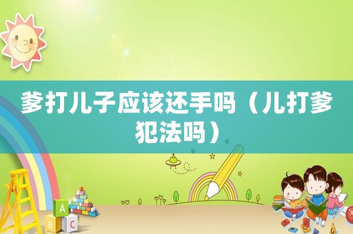 爹打兒子應該還手嗎（兒打爹犯法嗎）