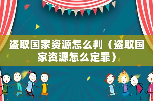 盜取國(guó)家資源怎么判（盜取國(guó)家資源怎么定罪）