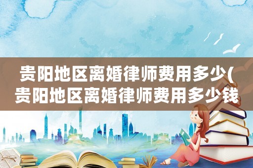 貴陽(yáng)地區(qū)離婚律師費(fèi)用多少(貴陽(yáng)地區(qū)離婚律師費(fèi)用多少錢)