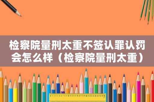 檢察院量刑太重不簽認(rèn)罪認(rèn)罰會怎么樣（檢察院量刑太重）