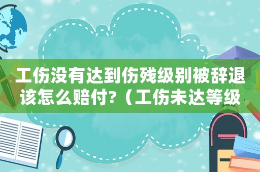 工傷沒(méi)有達(dá)到傷殘級(jí)別被辭退該怎么賠付?（工傷未達(dá)等級(jí)辭職賠償標(biāo)準(zhǔn)）