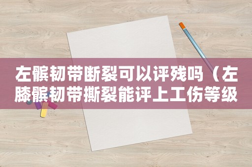 左髕韌帶斷裂可以評(píng)殘嗎（左膝髕韌帶撕裂能評(píng)上工傷等級(jí)嗎）