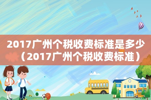 2017廣州個稅收費標(biāo)準(zhǔn)是多少（2017廣州個稅收費標(biāo)準(zhǔn)）